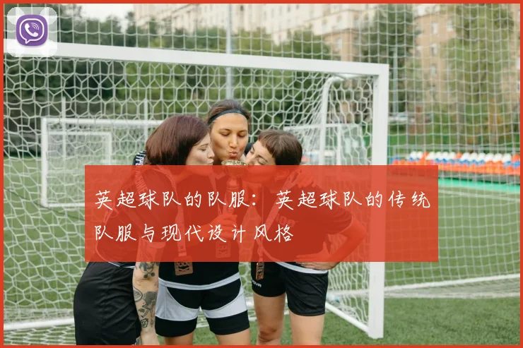 英超球队的队服：英超球队的传统队服与现代设计风格